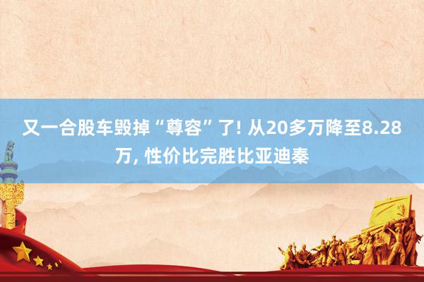 又一合股车毁掉“尊容”了! 从20多万降至8.28万, 性价比完胜比亚迪秦