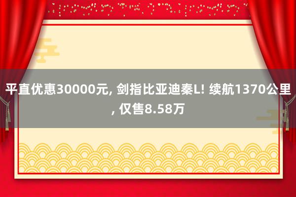 平直优惠30000元, 剑指比亚迪秦L! 续航1370公里, 仅售8.58万