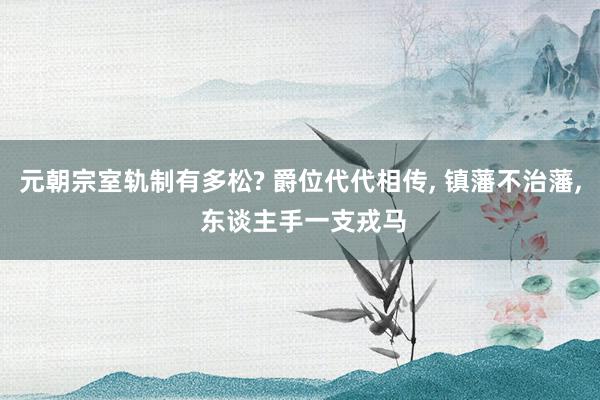 元朝宗室轨制有多松? 爵位代代相传, 镇藩不治藩, 东谈主手一支戎马