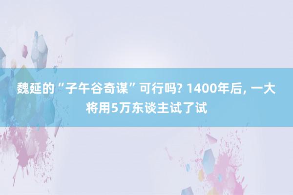 魏延的“子午谷奇谋”可行吗? 1400年后, 一大将用5万东谈主试了试