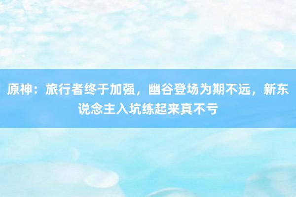 原神：旅行者终于加强，幽谷登场为期不远，新东说念主入坑练起来真不亏