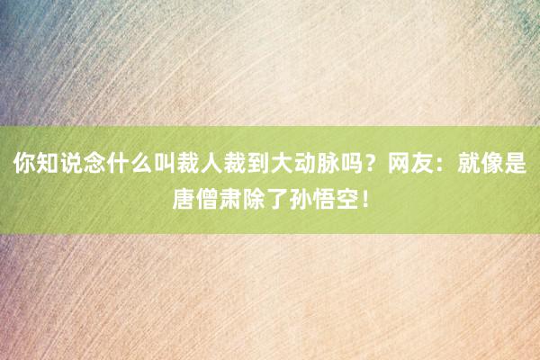 你知说念什么叫裁人裁到大动脉吗？网友：就像是唐僧肃除了孙悟空！