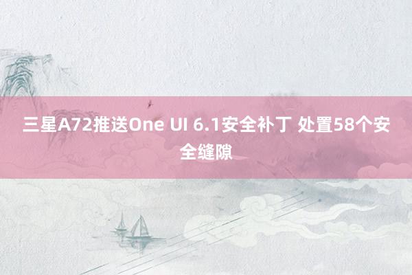 三星A72推送One UI 6.1安全补丁 处置58个安全缝隙