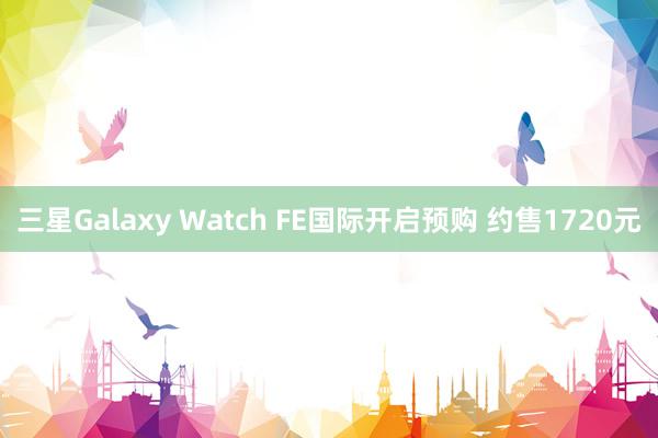 三星Galaxy Watch FE国际开启预购 约售1720元