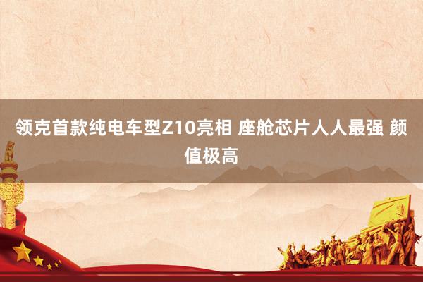 领克首款纯电车型Z10亮相 座舱芯片人人最强 颜值极高