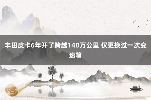 丰田皮卡6年开了跨越140万公里 仅更换过一次变速箱