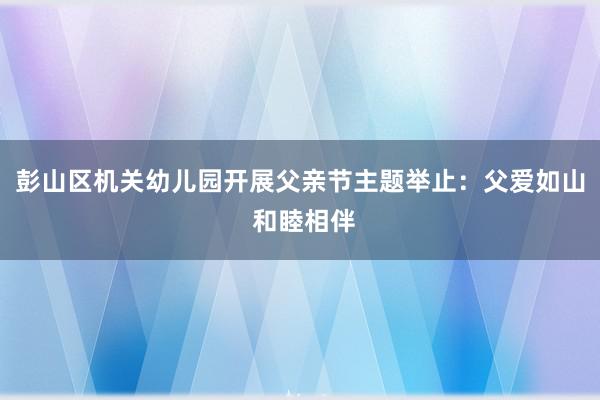 彭山区机关幼儿园开展父亲节主题举止：父爱如山 和睦相伴