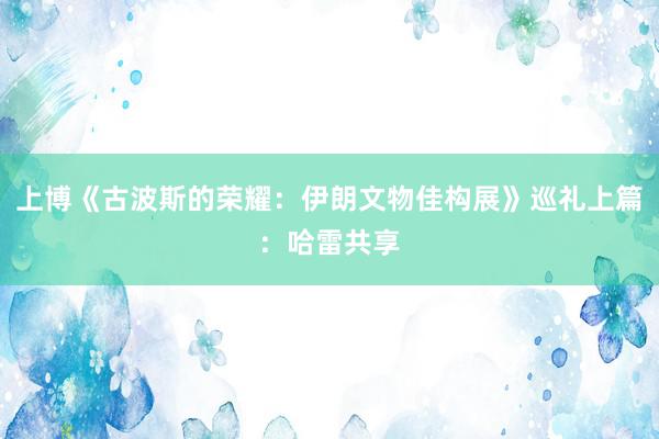 上博《古波斯的荣耀：伊朗文物佳构展》巡礼上篇：哈雷共享