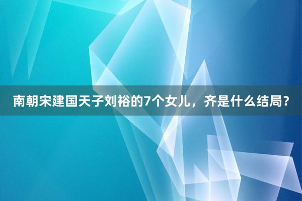 南朝宋建国天子刘裕的7个女儿，齐是什么结局？