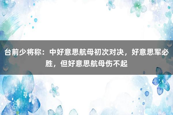 台前少将称：中好意思航母初次对决，好意思军必胜，但好意思航母伤不起