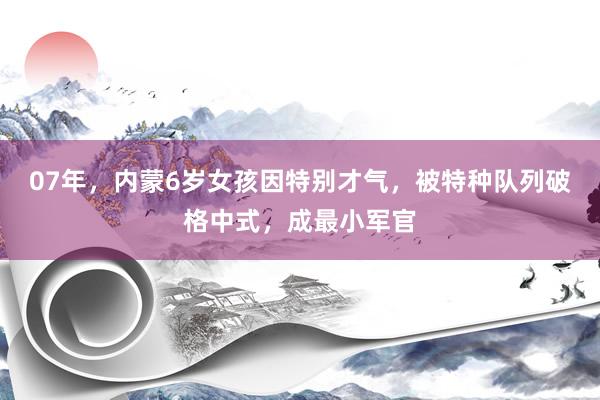 07年，内蒙6岁女孩因特别才气，被特种队列破格中式，成最小军官