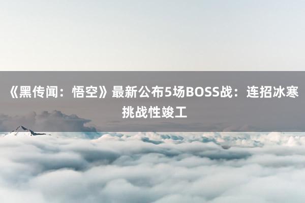 《黑传闻：悟空》最新公布5场BOSS战：连招冰寒 挑战性竣工