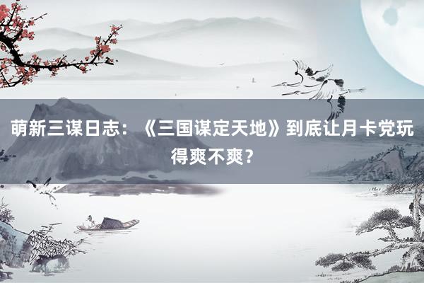 萌新三谋日志：《三国谋定天地》到底让月卡党玩得爽不爽？