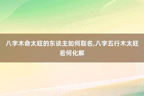 八字木命太旺的东谈主如何取名,八字五行木太旺若何化解