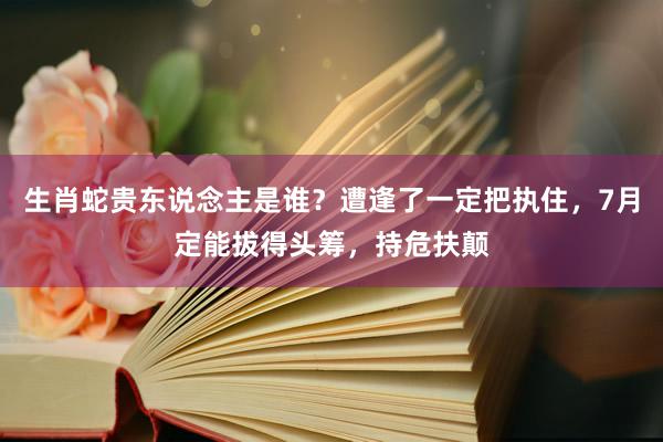 生肖蛇贵东说念主是谁？遭逢了一定把执住，7月定能拔得头筹，持危扶颠