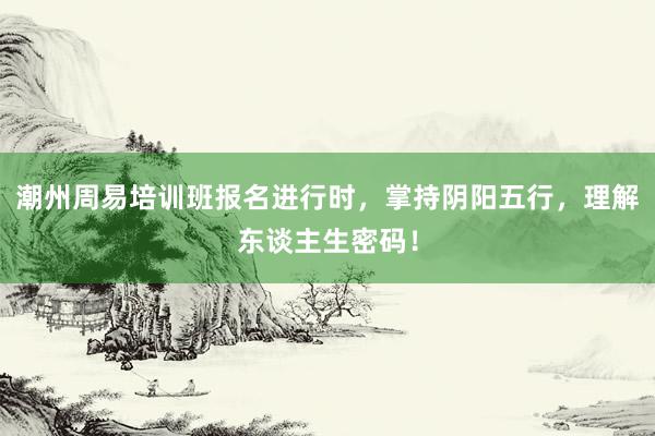 潮州周易培训班报名进行时，掌持阴阳五行，理解东谈主生密码！