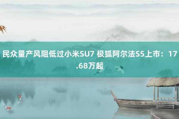 民众量产风阻低过小米SU7 极狐阿尔法S5上市：17.68万起