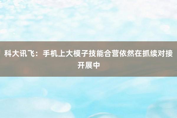 科大讯飞：手机上大模子技能合营依然在抓续对接开展中