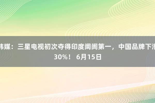 韩媒：三星电视初次夺得印度阛阓第一，中国品牌下滑30%！ 6月15日