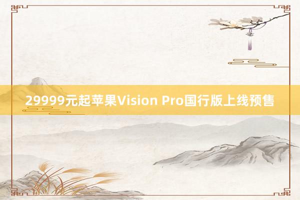 29999元起苹果Vision Pro国行版上线预售