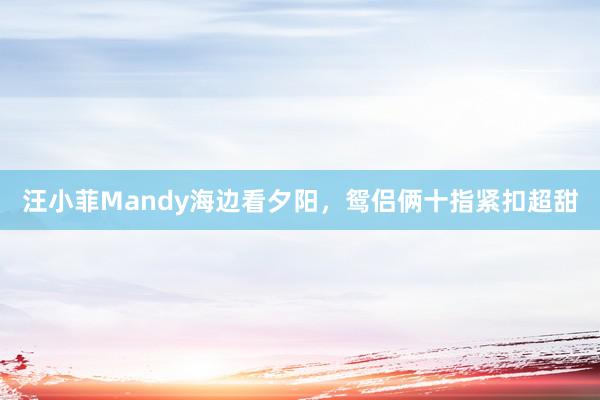 汪小菲Mandy海边看夕阳，鸳侣俩十指紧扣超甜