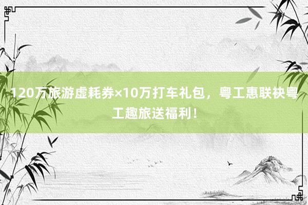 120万旅游虚耗券×10万打车礼包，粤工惠联袂粤工趣旅送福利！