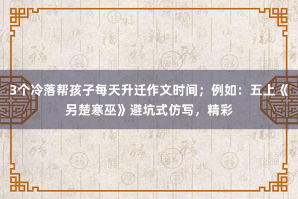 3个冷落帮孩子每天升迁作文时间；例如：五上《另楚寒巫》避坑式仿写，精彩