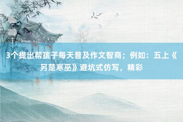 3个提出帮孩子每天普及作文智商；例如：五上《另楚寒巫》避坑式仿写，精彩