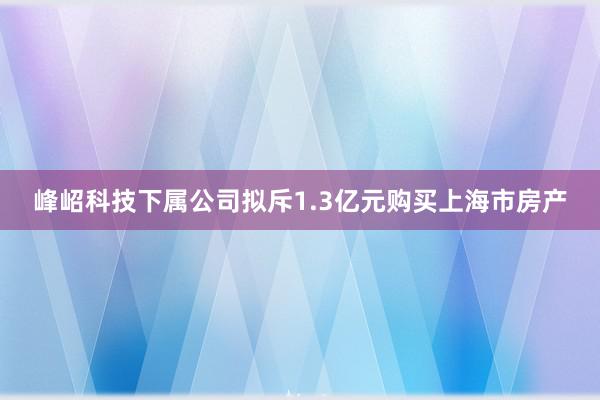 峰岹科技下属公司拟斥1.3亿元购买上海市房产