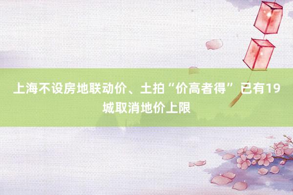 上海不设房地联动价、土拍“价高者得” 已有19城取消地价上限