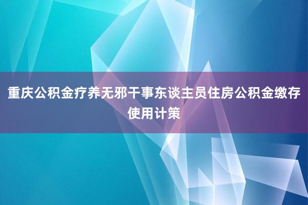 重庆公积金疗养无邪干事东谈主员住房公积金缴存使用计策