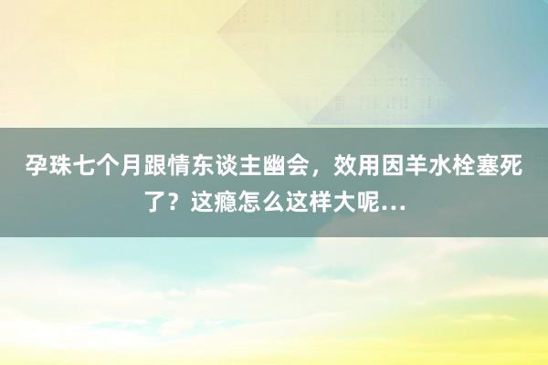 孕珠七个月跟情东谈主幽会，效用因羊水栓塞死了？这瘾怎么这样大呢…