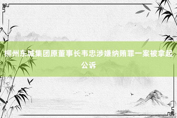 柳州东城集团原董事长韦忠涉嫌纳贿罪一案被拿起公诉