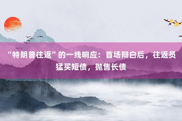 “特朗普往返”的一线响应：首场辩白后，往返员猛买短债，抛售长债