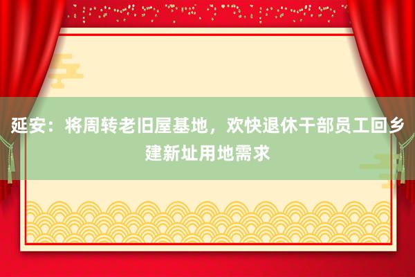 延安：将周转老旧屋基地，欢快退休干部员工回乡建新址用地需求