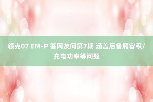 领克07 EM-P 答网友问第7期 涵盖后备厢容积/充电功率等问题