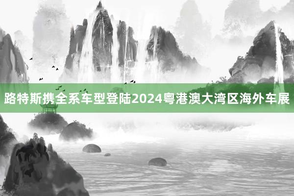 路特斯携全系车型登陆2024粤港澳大湾区海外车展