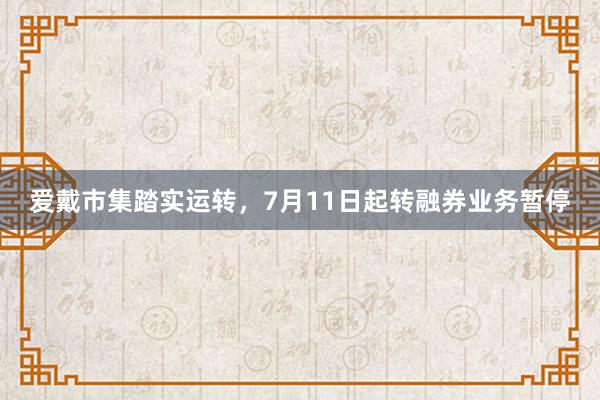 爱戴市集踏实运转，7月11日起转融券业务暂停