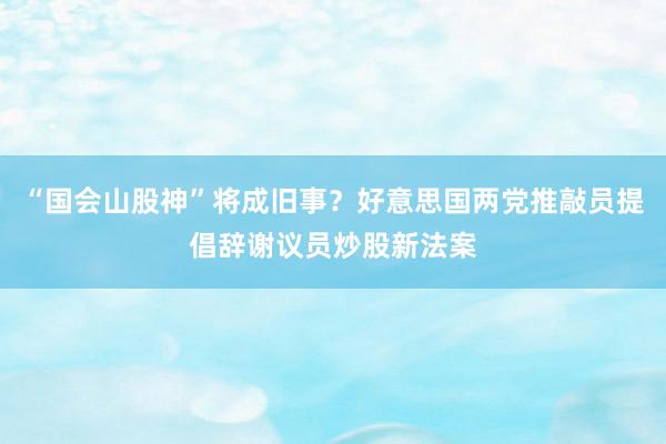 “国会山股神”将成旧事？好意思国两党推敲员提倡辞谢议员炒股新法案