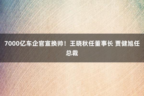 7000亿车企官宣换帅！王晓秋任董事长 贾健旭任总裁