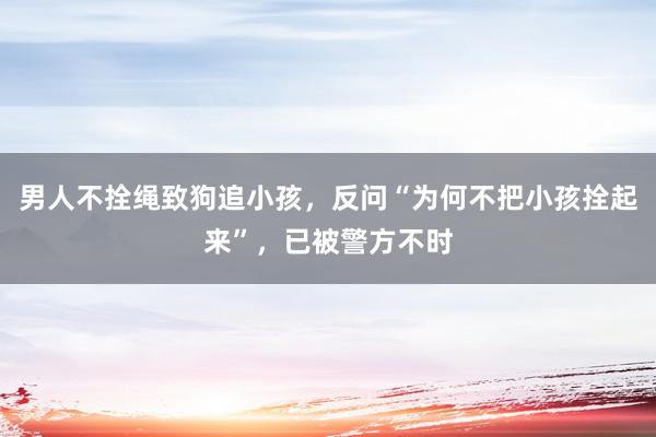 男人不拴绳致狗追小孩，反问“为何不把小孩拴起来”，已被警方不时