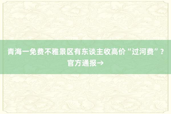 青海一免费不雅景区有东谈主收高价“过河费”？官方通报→