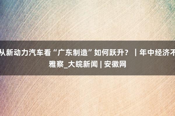 从新动力汽车看“广东制造”如何跃升？｜年中经济不雅察_大皖新闻 | 安徽网