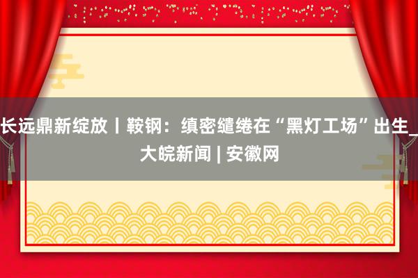 长远鼎新绽放丨鞍钢：缜密缱绻在“黑灯工场”出生_大皖新闻 | 安徽网