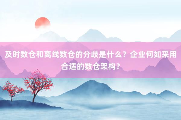 及时数仓和离线数仓的分歧是什么？企业何如采用合适的数仓架构？