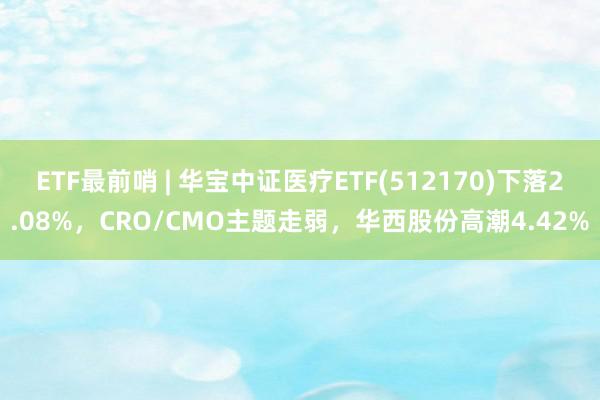 ETF最前哨 | 华宝中证医疗ETF(512170)下落2.08%，CRO/CMO主题走弱，华西股份高潮4.42%