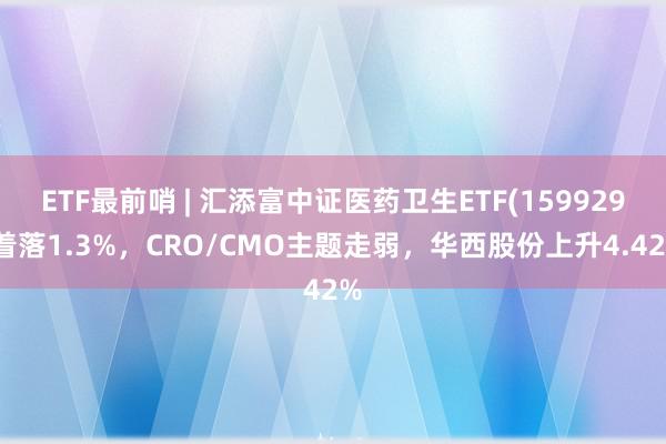 ETF最前哨 | 汇添富中证医药卫生ETF(159929)着落1.3%，CRO/CMO主题走弱，华西股份上升4.42%