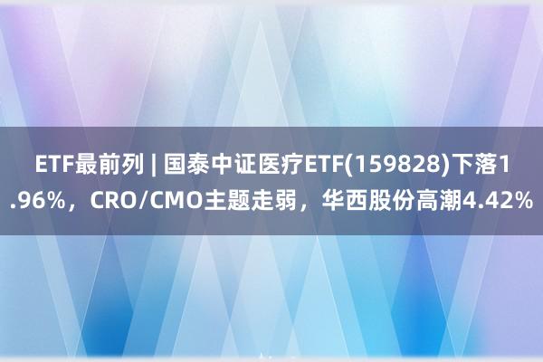 ETF最前列 | 国泰中证医疗ETF(159828)下落1.96%，CRO/CMO主题走弱，华西股份高潮4.42%