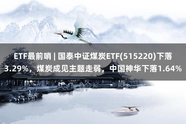 ETF最前哨 | 国泰中证煤炭ETF(515220)下落3.29%，煤炭成见主题走弱，中国神华下落1.64%