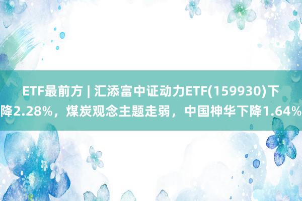 ETF最前方 | 汇添富中证动力ETF(159930)下降2.28%，煤炭观念主题走弱，中国神华下降1.64%